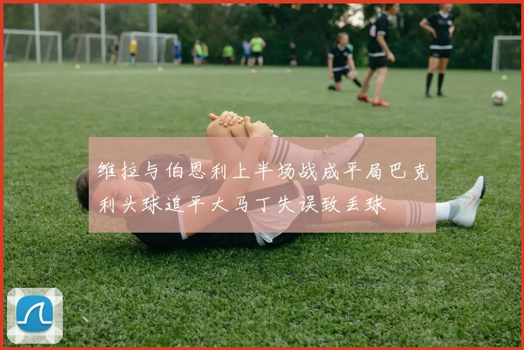 维拉与伯恩利上半场战成平局巴克利头球追平大马丁失误致丢球