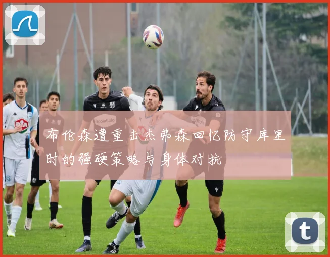 布伦森遭重击杰弗森回忆防守库里时的强硬策略与身体对抗