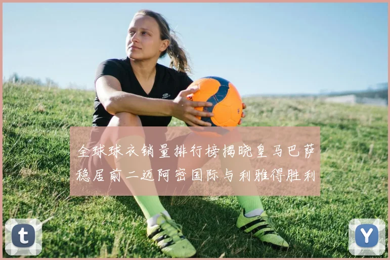 全球球衣销量排行榜揭晓皇马巴萨稳居前二迈阿密国际与利雅得胜利表现抢眼