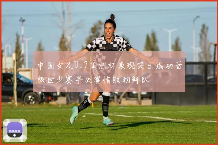 中国女足U17亚洲杯表现突出成功晋级世少赛半决赛惜败朝鲜队