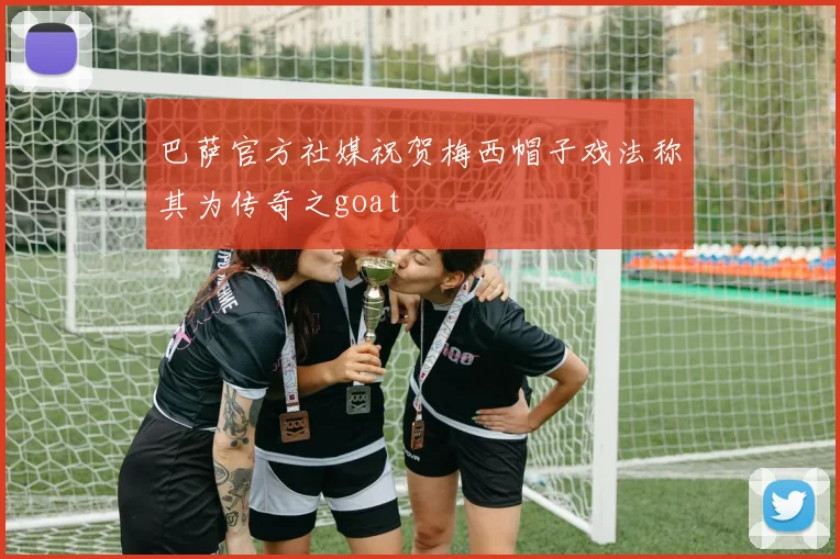 巴萨官方社媒祝贺梅西帽子戏法称其为传奇之goat