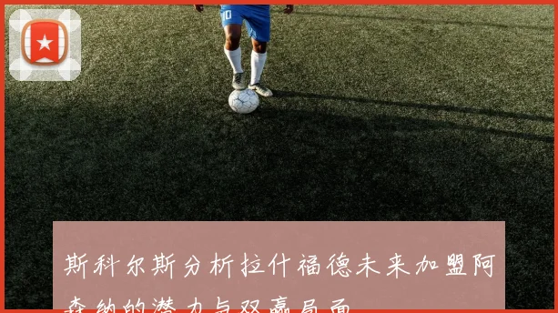 斯科尔斯分析拉什福德未来加盟阿森纳的潜力与双赢局面