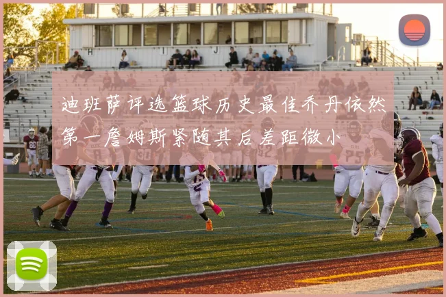 迪班萨评选篮球历史最佳乔丹依然第一詹姆斯紧随其后差距微小