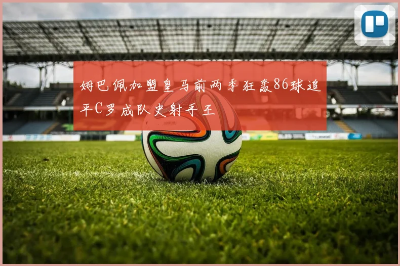 姆巴佩加盟皇马前两季狂轰86球追平C罗成队史射手王