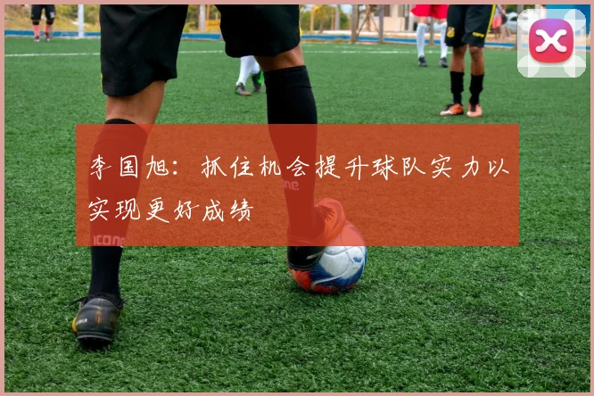 李国旭：抓住机会提升球队实力以实现更好成绩