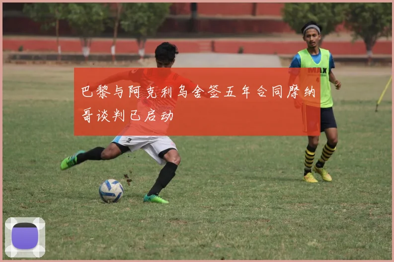巴黎与阿克利乌舍签五年合同摩纳哥谈判已启动