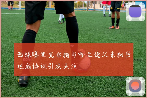 西媒曝里克尔梅与哈兰德父亲秘密达成协议引发关注