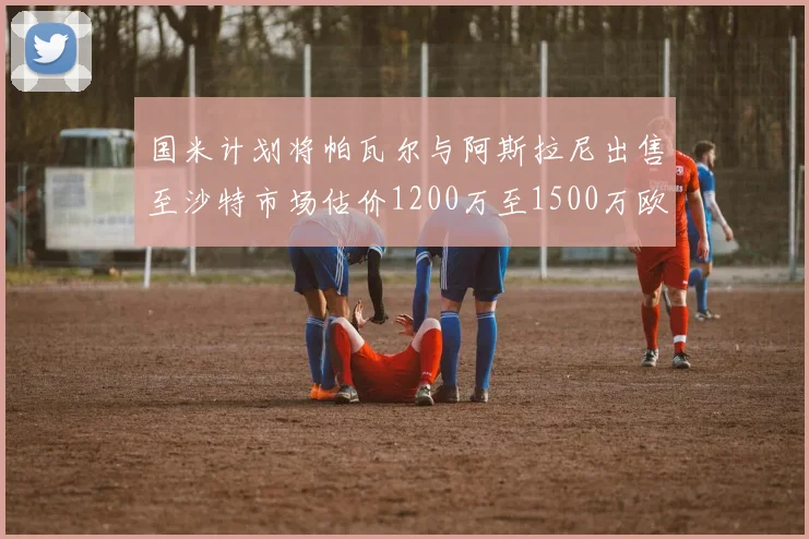 国米计划将帕瓦尔与阿斯拉尼出售至沙特市场估价1200万至1500万欧元