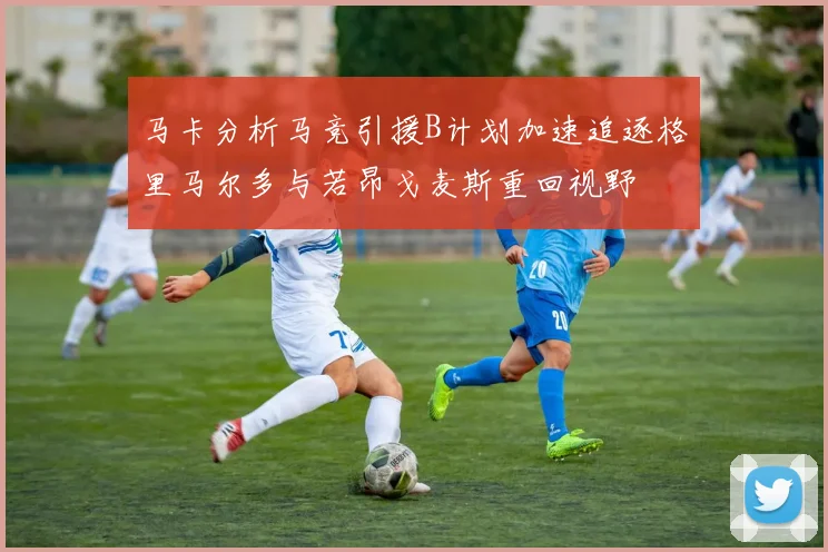 马卡分析马竞引援B计划加速追逐格里马尔多与若昂戈麦斯重回视野