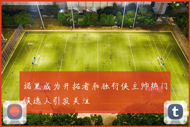 诺里成为开拓者和独行侠主帅热门候选人引发关注