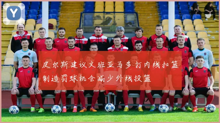 皮尔斯建议文班亚马多打内线扣篮制造罚球机会减少外线投篮